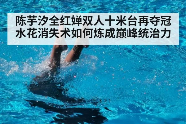 陈芋汐全红婵双人十米台再夺冠 水花消失术如何炼成巅峰统治力